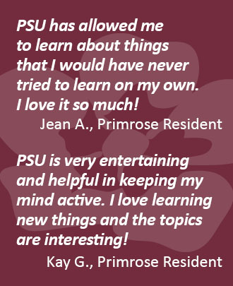 Testimonial 1: PSU (Primrose Senior University) has allowed me to learn about things that I never tried to learn on my own. I love it so much! Jean A., Primrose ResidentTestimonial 2: PSU (Primrose Senior University) is very entertaining and helpful in keeping my mind active. I love learning new things and the topics are interesting! Kay G., Primrose Resident